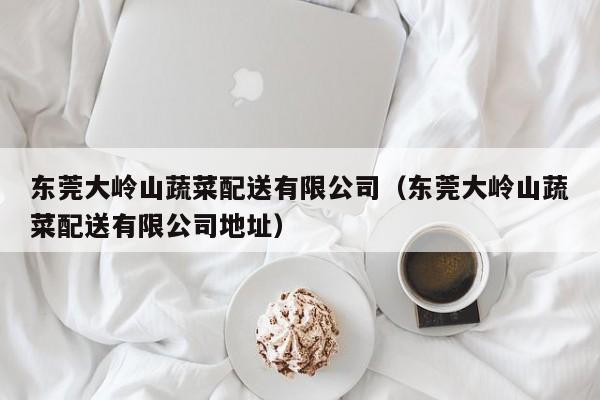 东莞大岭山蔬菜配送有限公司（东莞大岭山蔬菜配送有限公司地址） 第1张
