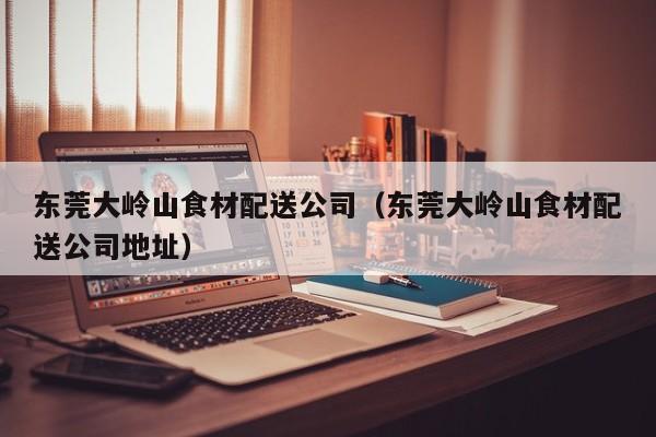 东莞大岭山食材配送公司（东莞大岭山食材配送公司地址） 第1张